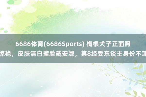 6686体育(6686Sports) 梅根犬子正面照惊艳，皮肤清白撞脸戴安娜，第8经受东谈主身份不菲