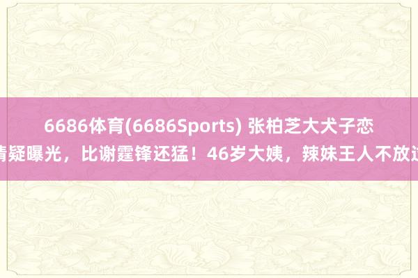 6686体育(6686Sports) 张柏芝大犬子恋情疑曝光，比谢霆锋还猛！46岁大姨，辣妹王人不放过