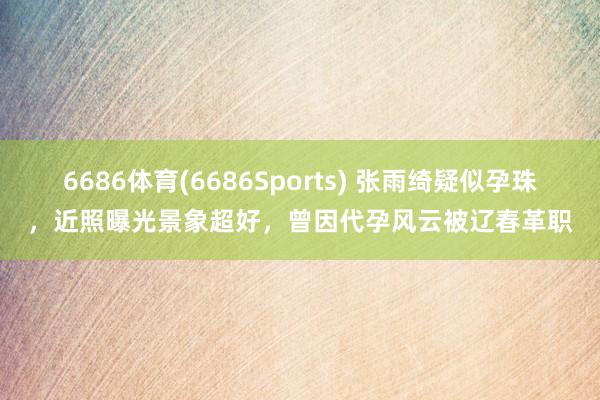 6686体育(6686Sports) 张雨绮疑似孕珠，近照曝光景象超好，曾因代孕风云被辽春革职