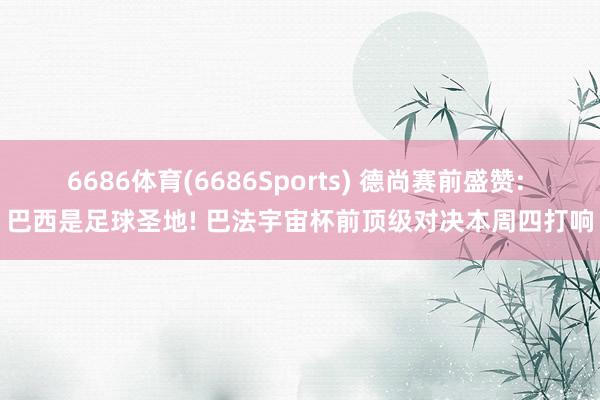 6686体育(6686Sports) 德尚赛前盛赞: 巴西是足球圣地! 巴法宇宙杯前顶级对决本周四打响