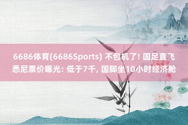 6686体育(6686Sports) 不包机了! 国足直飞悉尼票价曝光: 低于7千, 国脚坐10小时经济舱