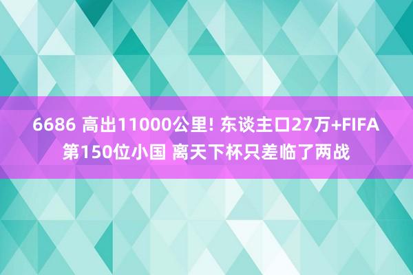 6686 高出11000公里! 东谈主口27万+FIFA第150位小国 离天下杯只差临了两战