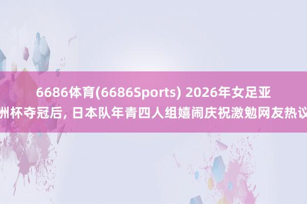 6686体育(6686Sports) 2026年女足亚洲杯夺冠后, 日本队年青四人组嬉闹庆祝激勉网友热议