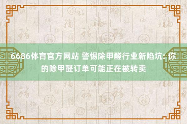 6686体育官方网站 警惕除甲醛行业新陷坑: 你的除甲醛订单可能正在被转卖