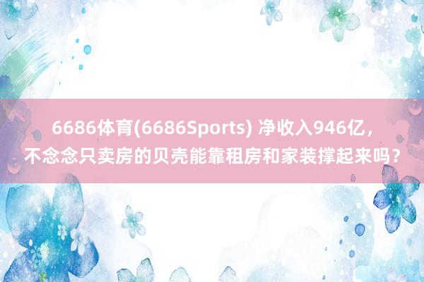 6686体育(6686Sports) 净收入946亿，不念念只卖房的贝壳能靠租房和家装撑起来吗？