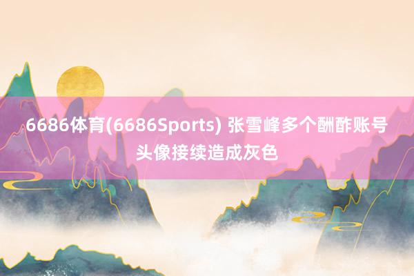 6686体育(6686Sports) 张雪峰多个酬酢账号头像接续造成灰色