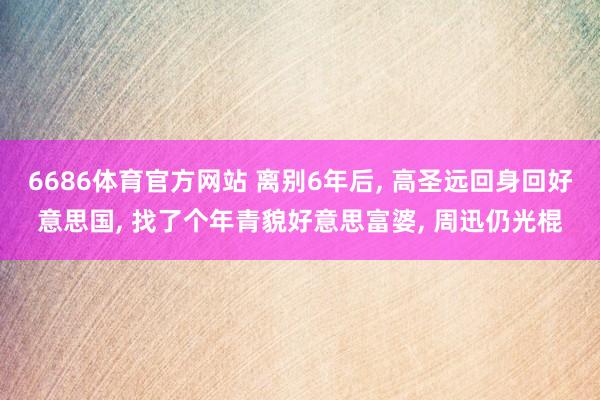 6686体育官方网站 离别6年后, 高圣远回身回好意思国, 找了个年青貌好意思富婆, 周迅仍光棍