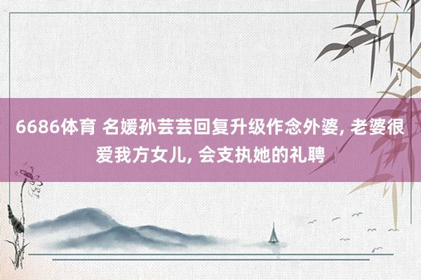 6686体育 名媛孙芸芸回复升级作念外婆, 老婆很爱我方女儿, 会支执她的礼聘