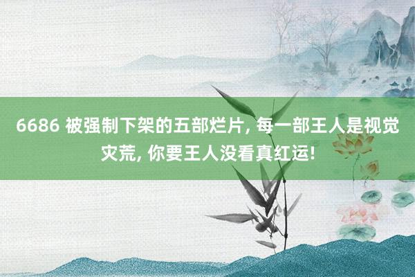 6686 被强制下架的五部烂片, 每一部王人是视觉灾荒, 你要王人没看真红运!