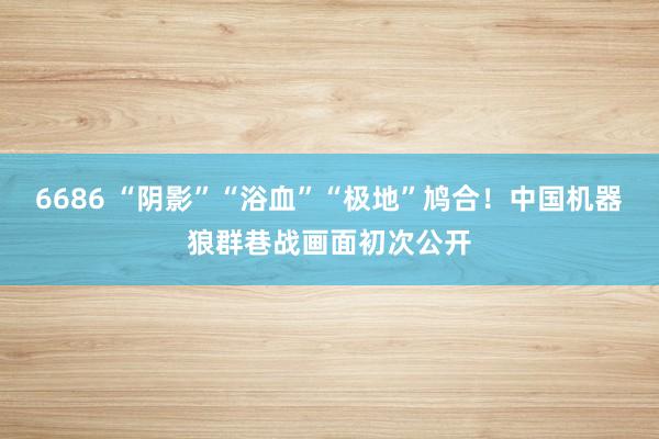 6686 “阴影”“浴血”“极地”鸠合！中国机器狼群巷战画面初次公开
