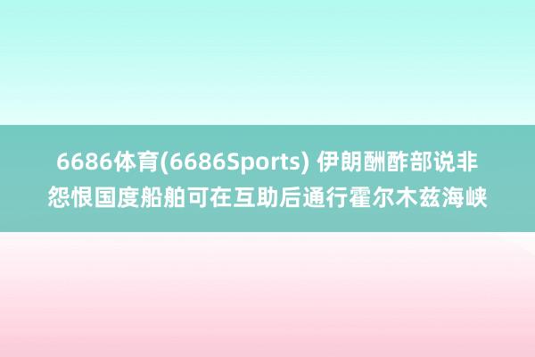 6686体育(6686Sports) 伊朗酬酢部说非怨恨国度船舶可在互助后通行霍尔木兹海峡