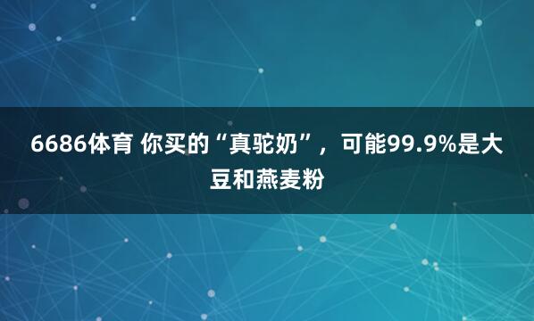 6686体育 你买的“真驼奶”，可能99.9%是大豆和燕麦粉