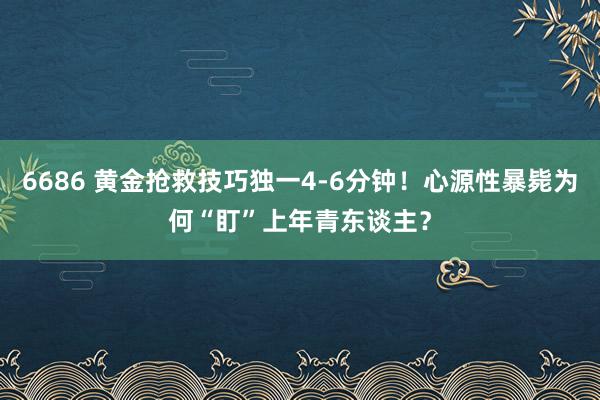 6686 黄金抢救技巧独一4-6分钟！心源性暴毙为何“盯”上年青东谈主？