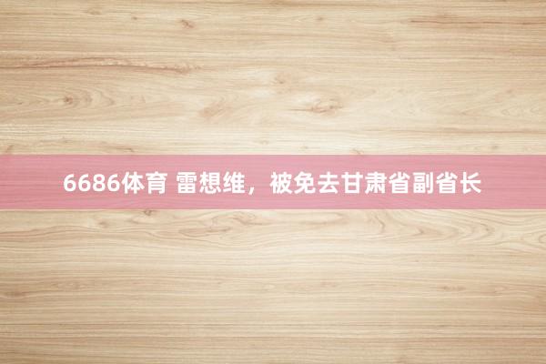 6686体育 雷想维，被免去甘肃省副省长