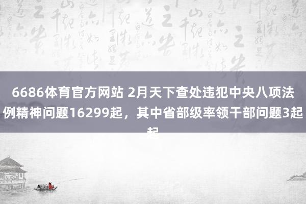 6686体育官方网站 2月天下查处违犯中央八项法例精神问题16299起，其中省部级率领干部问题3起