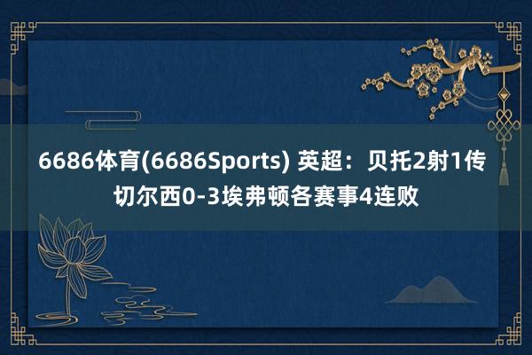 6686体育(6686Sports) 英超：贝托2射1传 切尔西0-3埃弗顿各赛事4连败