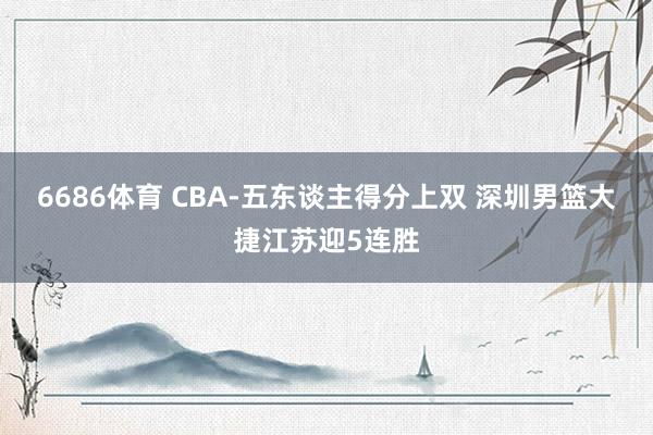 6686体育 CBA-五东谈主得分上双 深圳男篮大捷江苏迎5连胜
