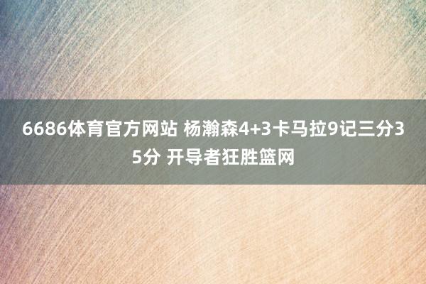 6686体育官方网站 杨瀚森4+3卡马拉9记三分35分 开导者狂胜篮网