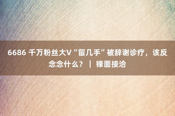 6686 千万粉丝大V“留几手”被辞谢诊疗，该反念念什么？｜ 锋面接洽