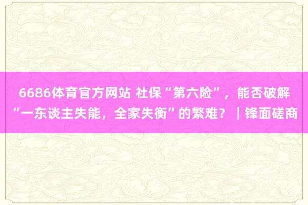 6686体育官方网站 社保“第六险”，能否破解“一东谈主失能，全家失衡”的繁难？｜锋面磋商