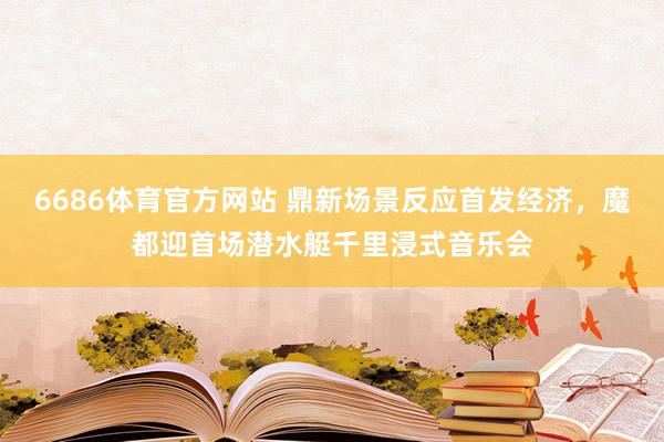 6686体育官方网站 鼎新场景反应首发经济，魔都迎首场潜水艇千里浸式音乐会