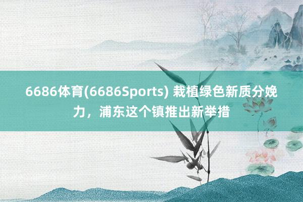 6686体育(6686Sports) 栽植绿色新质分娩力，浦东这个镇推出新举措