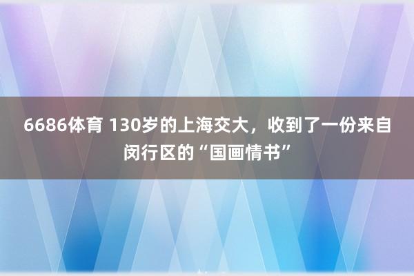 6686体育 130岁的上海交大，收到了一份来自闵行区的“国画情书”
