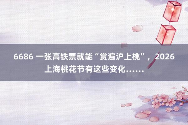 6686 一张高铁票就能“赏遍沪上桃”，2026上海桃花节有这些变化……