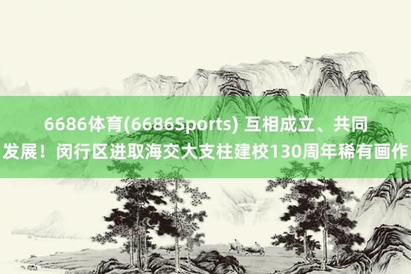 6686体育(6686Sports) 互相成立、共同发展！闵行区进取海交大支柱建校130周年稀有画作