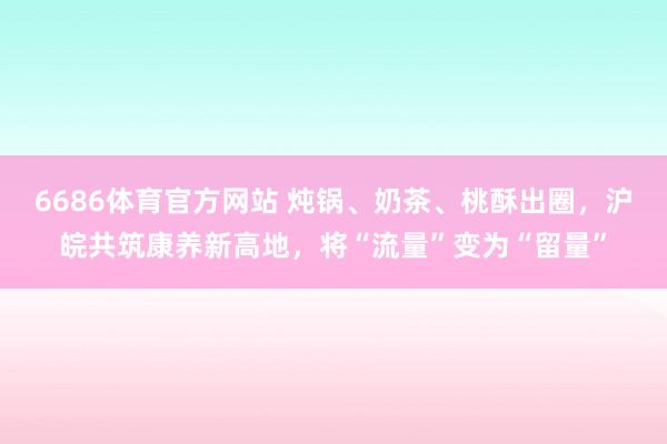 6686体育官方网站 炖锅、奶茶、桃酥出圈，沪皖共筑康养新高地，将“流量”变为“留量”