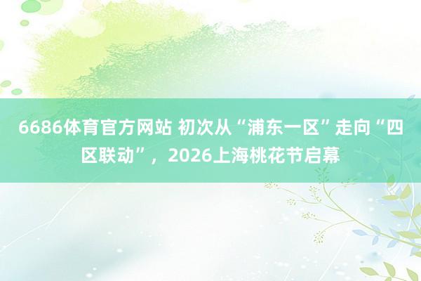 6686体育官方网站 初次从“浦东一区”走向“四区联动”，2026上海桃花节启幕