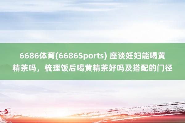 6686体育(6686Sports) 座谈妊妇能喝黄精茶吗，梳理饭后喝黄精茶好吗及搭配的门径
