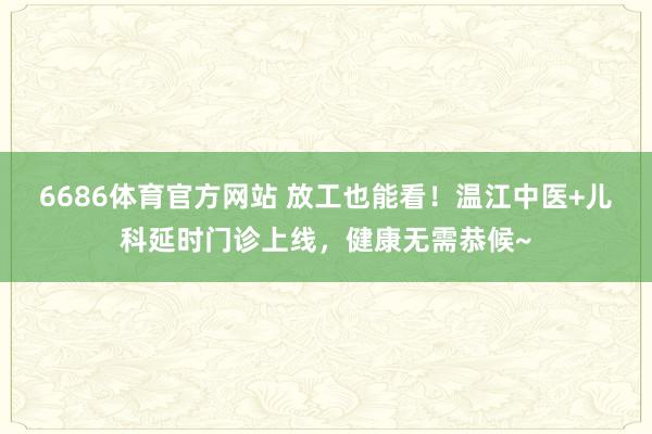 6686体育官方网站 放工也能看！温江中医+儿科延时门诊上线，健康无需恭候~
