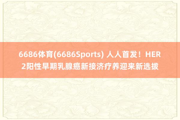 6686体育(6686Sports) 人人首发！HER2阳性早期乳腺癌新接济疗养迎来新选拔