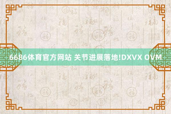 6686体育官方网站 关节进展落地!DXVX OVM