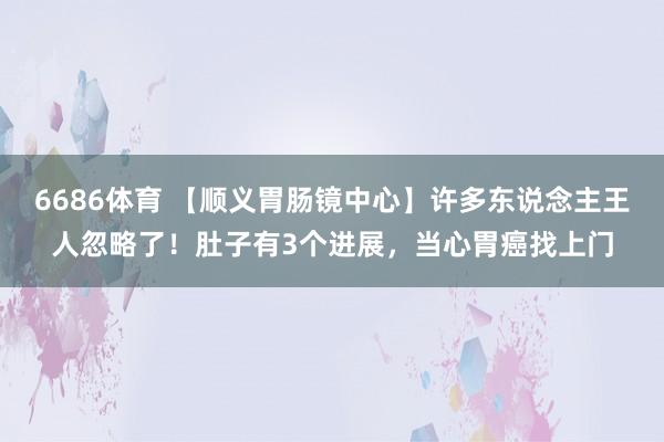 6686体育 【顺义胃肠镜中心】许多东说念主王人忽略了！肚子有3个进展，当心胃癌找上门