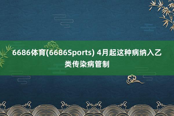 6686体育(6686Sports) 4月起这种病纳入乙类传染病管制