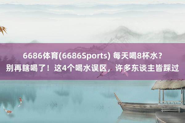 6686体育(6686Sports) 每天喝8杯水？别再瞎喝了！这4个喝水误区，许多东谈主皆踩过