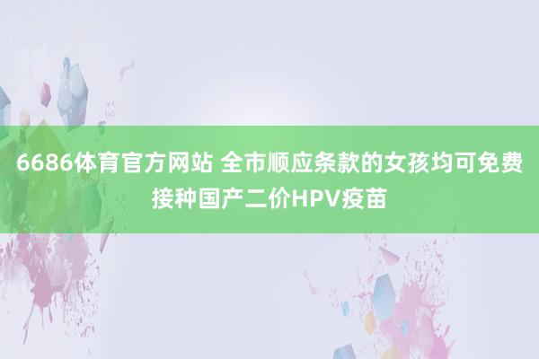 6686体育官方网站 全市顺应条款的女孩均可免费接种国产二价HPV疫苗