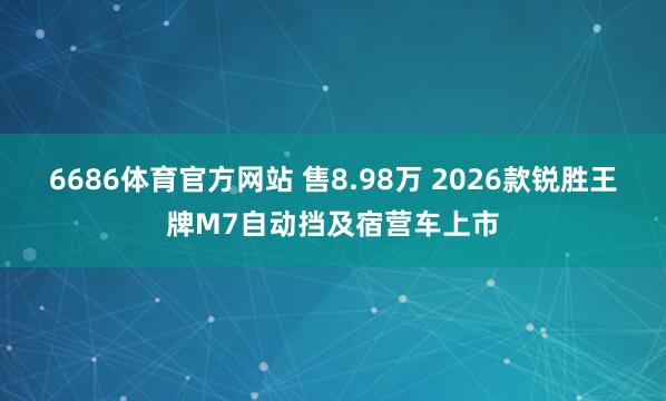 6686体育官方网站 售8.98万 2026款锐胜王牌M7自动挡及宿营车上市
