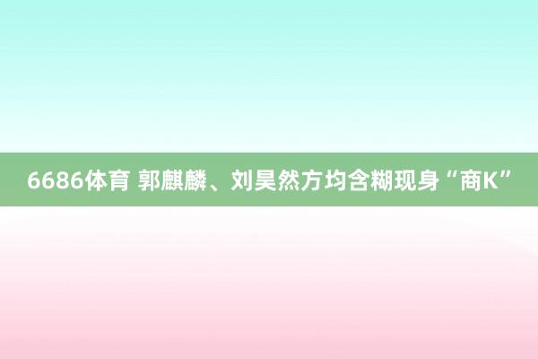6686体育 郭麒麟、刘昊然方均含糊现身“商K”