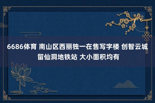 6686体育 南山区西丽独一在售写字楼 创智云城 留仙洞地铁站 大小面积均有