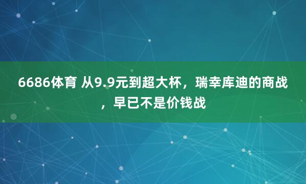 6686体育 从9.9元到超大杯，瑞幸库迪的商战，早已不是价钱战