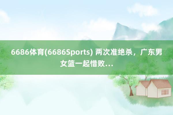 6686体育(6686Sports) 两次准绝杀，广东男女篮一起惜败…