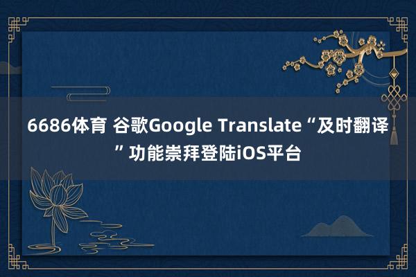 6686体育 谷歌Google Translate“及时翻译”功能崇拜登陆iOS平台