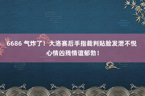 6686 气炸了！大洛赛后手指裁判贴脸发泄不悦 心情凶残情谊郁勃！