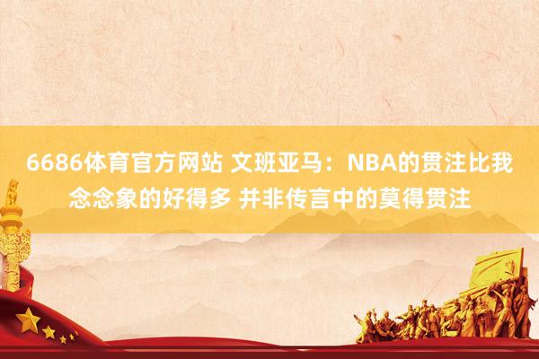 6686体育官方网站 文班亚马：NBA的贯注比我念念象的好得多 并非传言中的莫得贯注