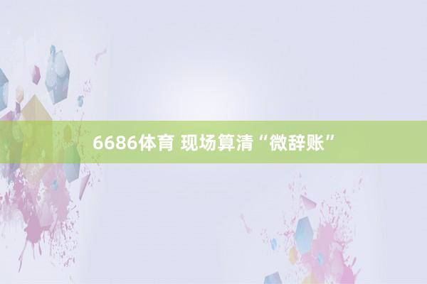 6686体育 现场算清“微辞账”