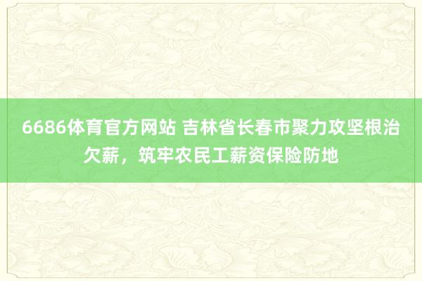 6686体育官方网站 吉林省长春市聚力攻坚根治欠薪，筑牢农民工薪资保险防地