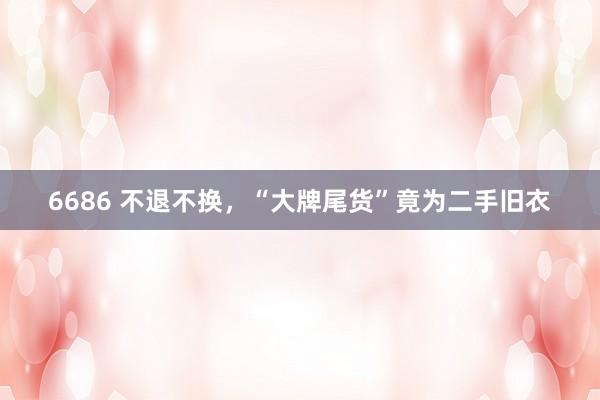 6686 不退不换，“大牌尾货”竟为二手旧衣